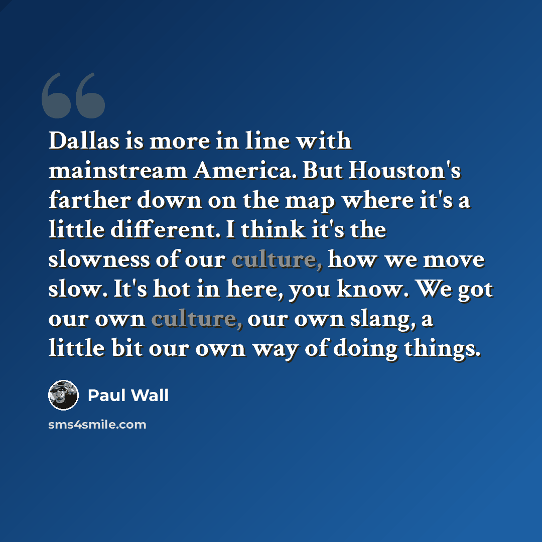“Dallas is more in line with mainstream America. But Houston's farther down on the map where it's a little different. I think it's the slowness of our culture, how we move slow. It's hot in here, you know. We got our own culture, our own slang, a little bit our own way of doing things.” quote by Paul Wall