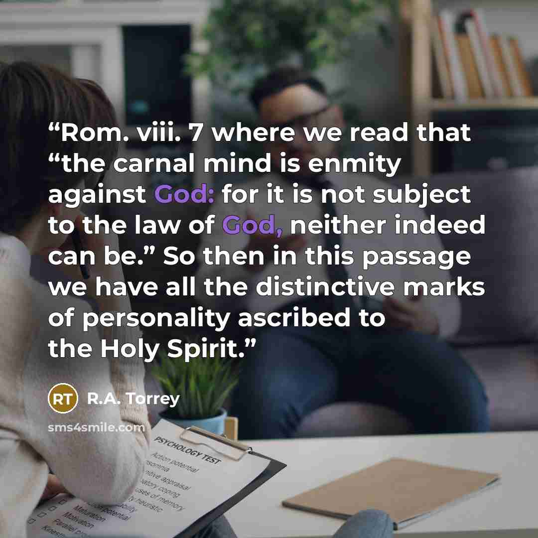 “Rom. viii. 7 where we read that “the carnal mind is enmity against God: for it is not subject to the law of God, neither indeed can be.” So then in this passage we have all the distinctive marks of personality ascribed to the Holy Spirit.” quote by R.A. Torrey