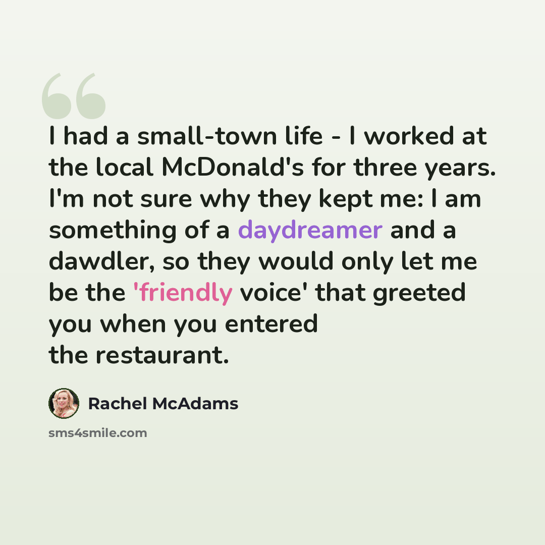 “I had a small-town life - I worked at the local McDonald's for three years. I'm not sure why they kept me: I am something of a daydreamer and a dawdler, so they would only let me be the 'friendly voice' that greeted you when you entered the restaurant.” quote by Rachel McAdams