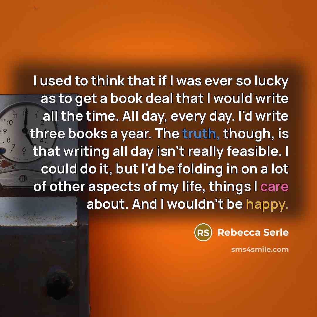 “I used to think that if I was ever so lucky as to get a book deal that I would write all the time. All day, every day. I'd write three books a year. The truth, though, is that writing all day isn't really feasible. I could do it, but I'd be folding in on a lot of other aspects of my life, things I…” quote by Rebecca Serle
