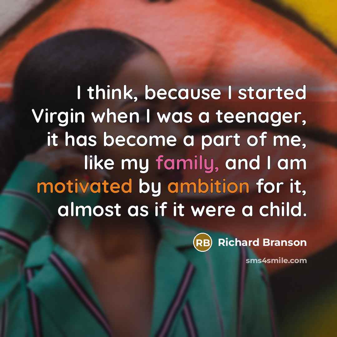 “I think, because I started Virgin when I was a teenager, it has become a part of me, like my family, and I am motivated by ambition for it, almost as if it were a child.” quote by Richard Branson