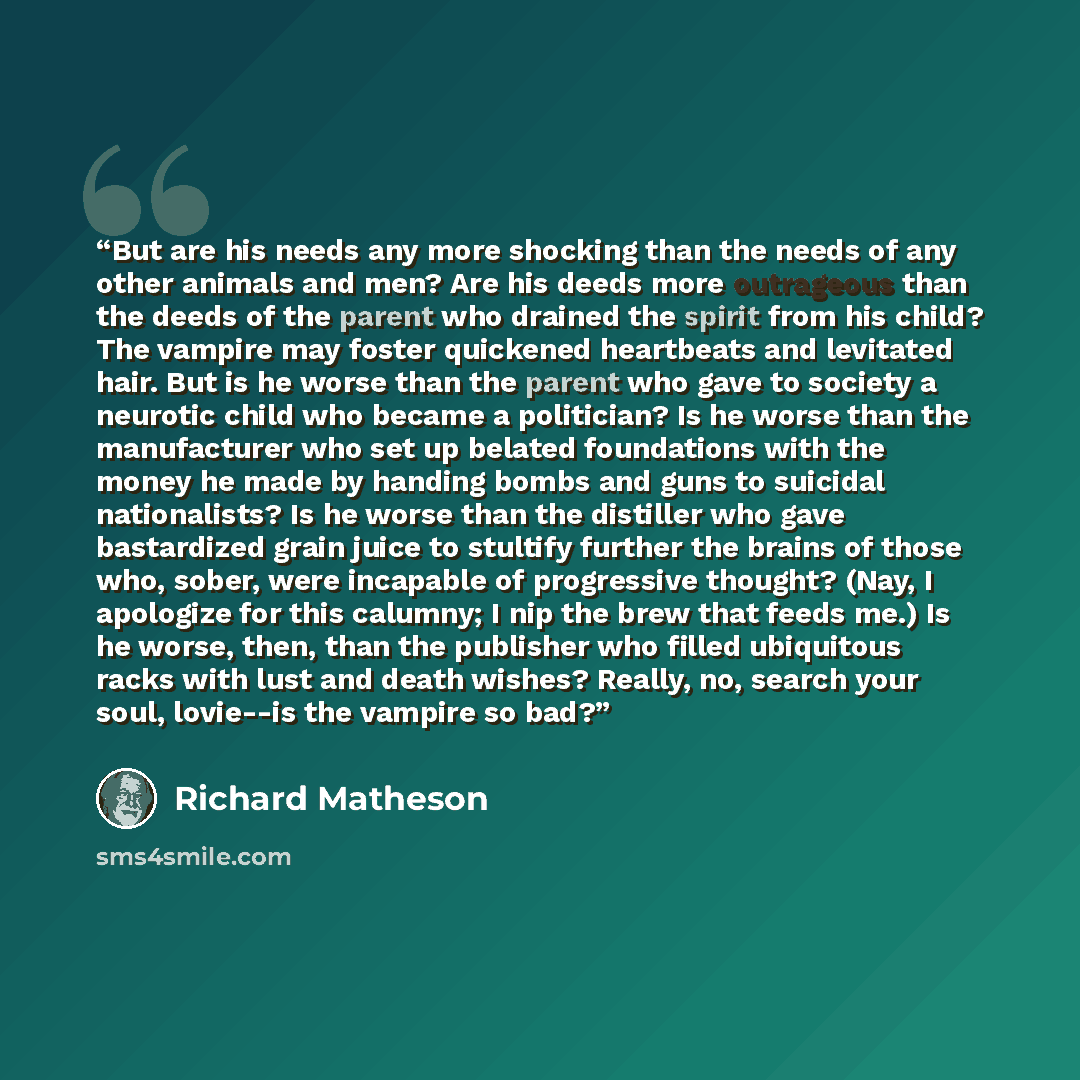 “But are his needs any more shocking than the needs of any other animals and men? Are his deeds more outrageous than the deeds of the parent who drained the spirit from his child? The vampire may foster quickened heartbeats and levitated hair. But is he worse than the parent who gave to society a…” quote by Richard Matheson