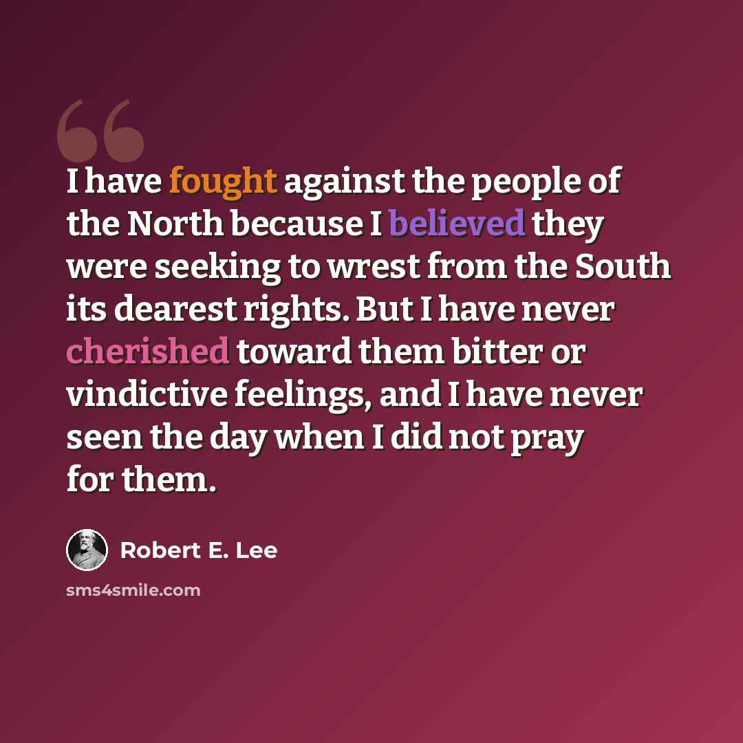 “I have fought against the people of the North because I believed they were seeking to wrest from the South its dearest rights. But I have never cherished toward them bitter or vindictive feelings, and I have never seen the day when I did not pray for them.” quote by Robert E. Lee