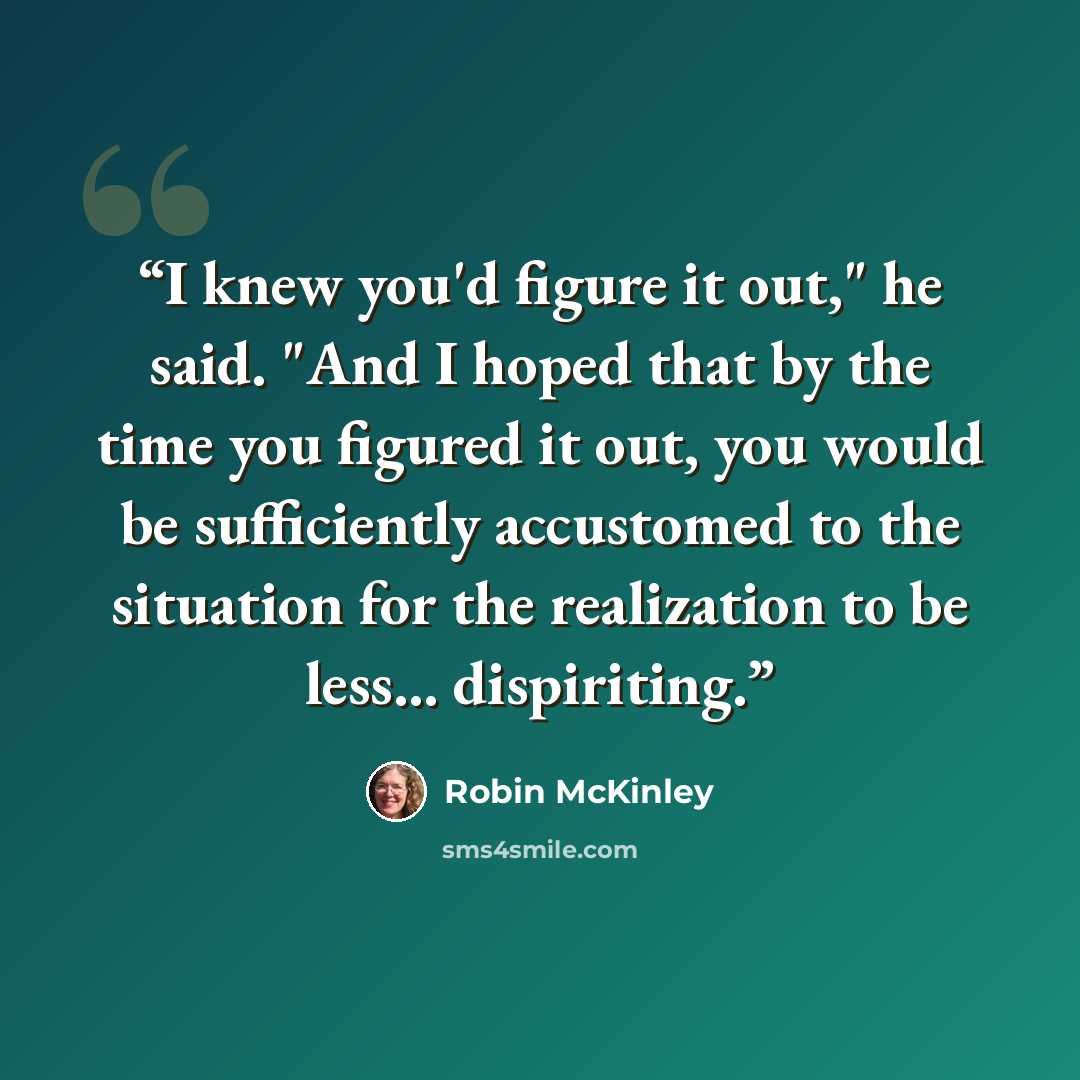 “I knew you'd figure it out," he said. "And I hoped that by the time you figured it out, you would be sufficiently accustomed to the situation for the realization to be less... dispiriting.” quote by Robin McKinley