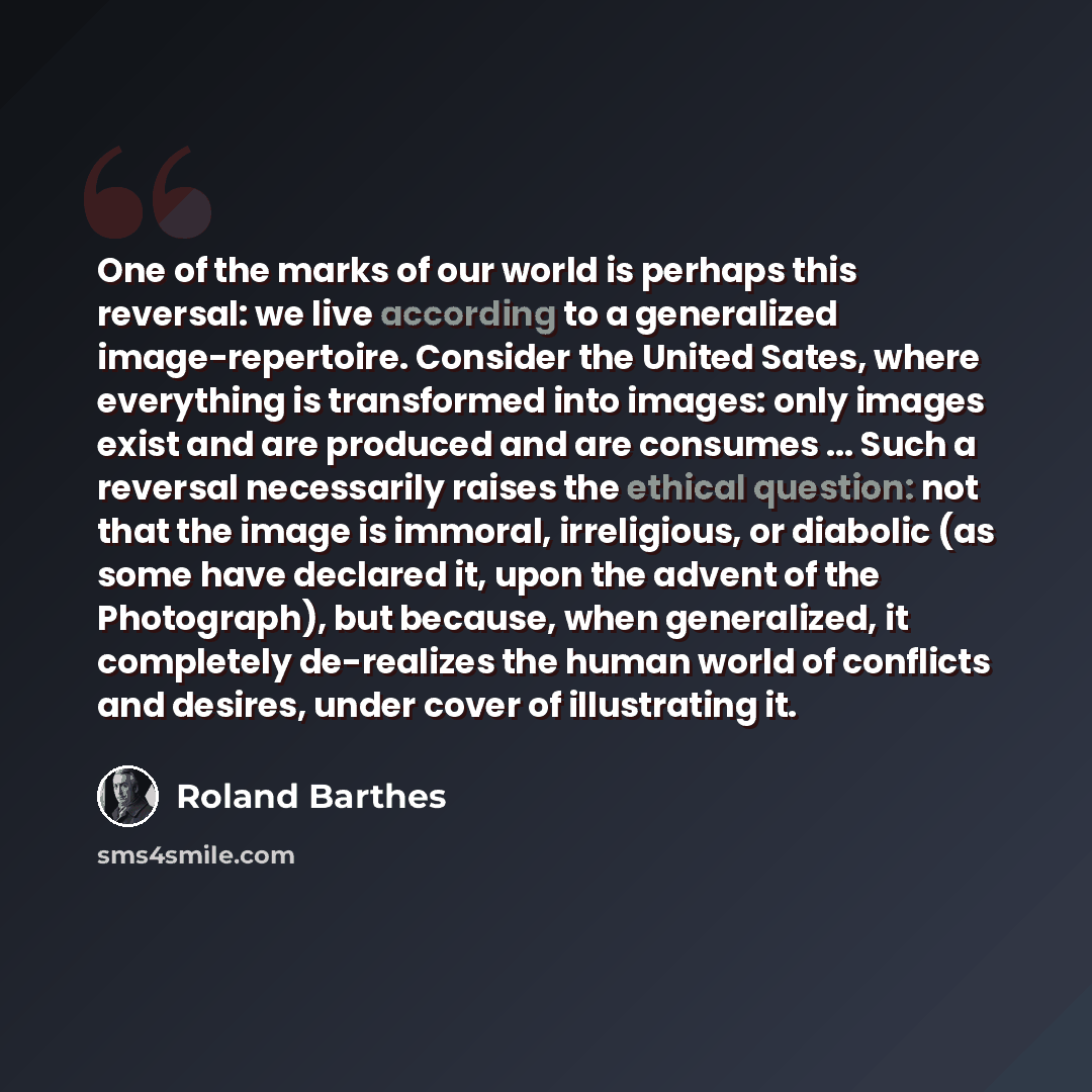“One of the marks of our world is perhaps this reversal: we live according to a generalized image-repertoire. Consider the United Sates, where everything is transformed into images: only images exist and are produced and are consumes ... Such a reversal necessarily raises the ethical question: not…” quote by Roland Barthes