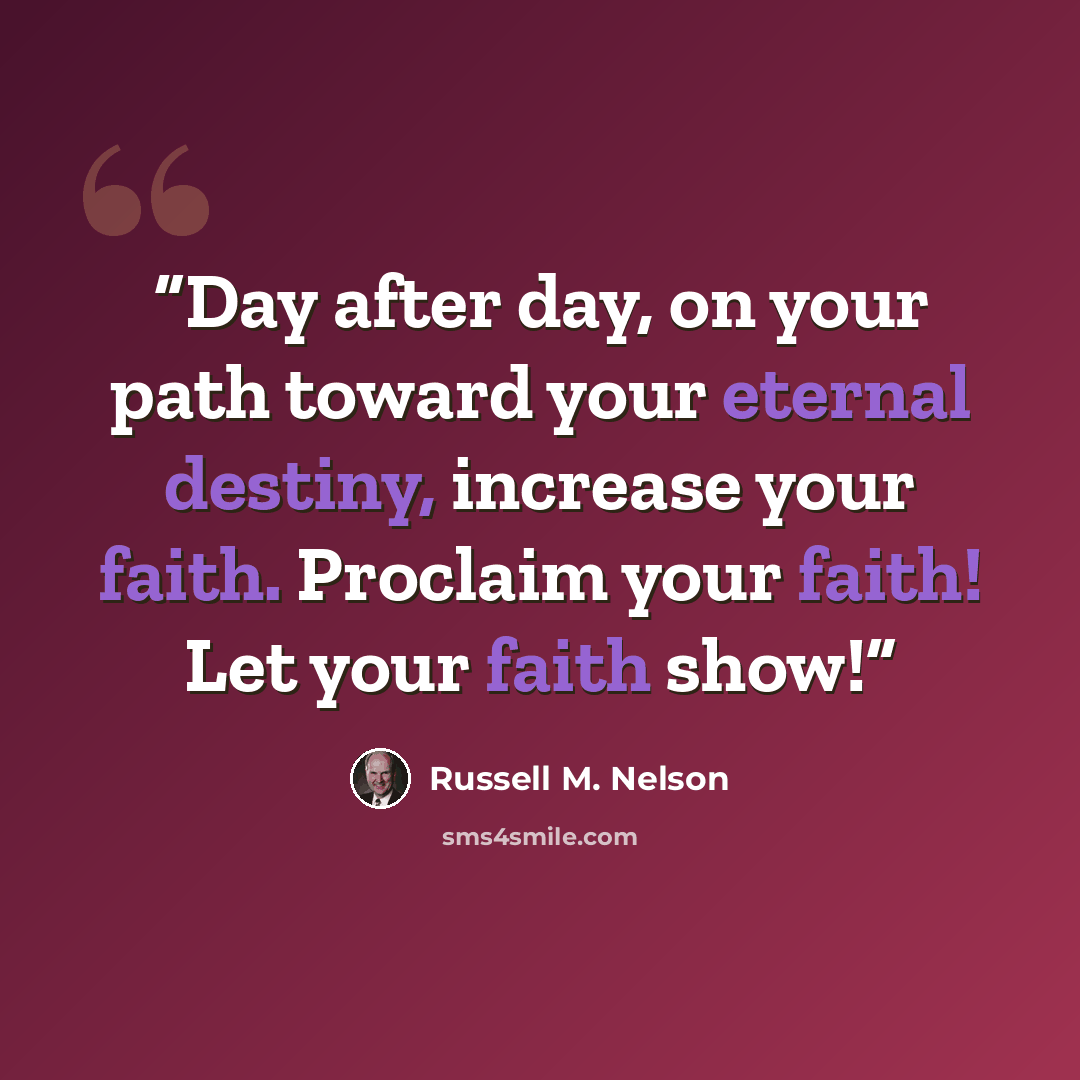 “Day after day, on your path toward your eternal destiny, increase your faith. Proclaim your faith! Let your faith show!” quote by Russell M. Nelson