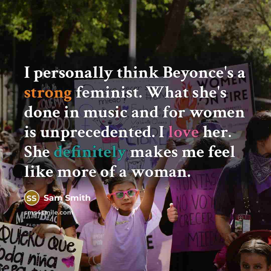 “I personally think Beyonce's a strong feminist. What she's done in music and for women is unprecedented. I love her. She definitely makes me feel like more of a woman.” quote by Sam Smith