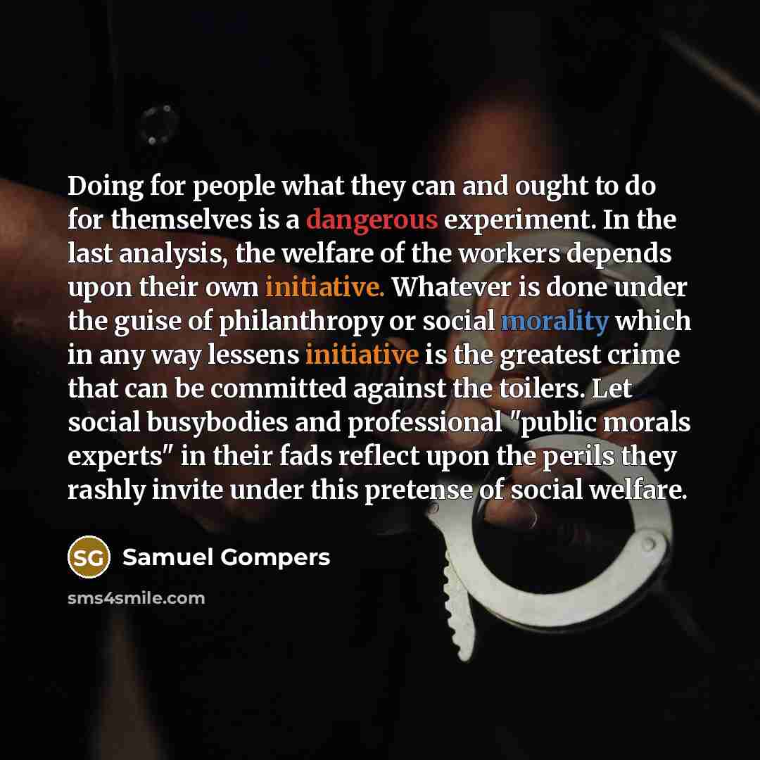 “Doing for people what they can and ought to do for themselves is a dangerous experiment. In the last analysis, the welfare of the workers depends upon their own initiative. Whatever is done under the guise of philanthropy or social morality which in any way lessens initiative is the greatest crime…” quote by Samuel Gompers