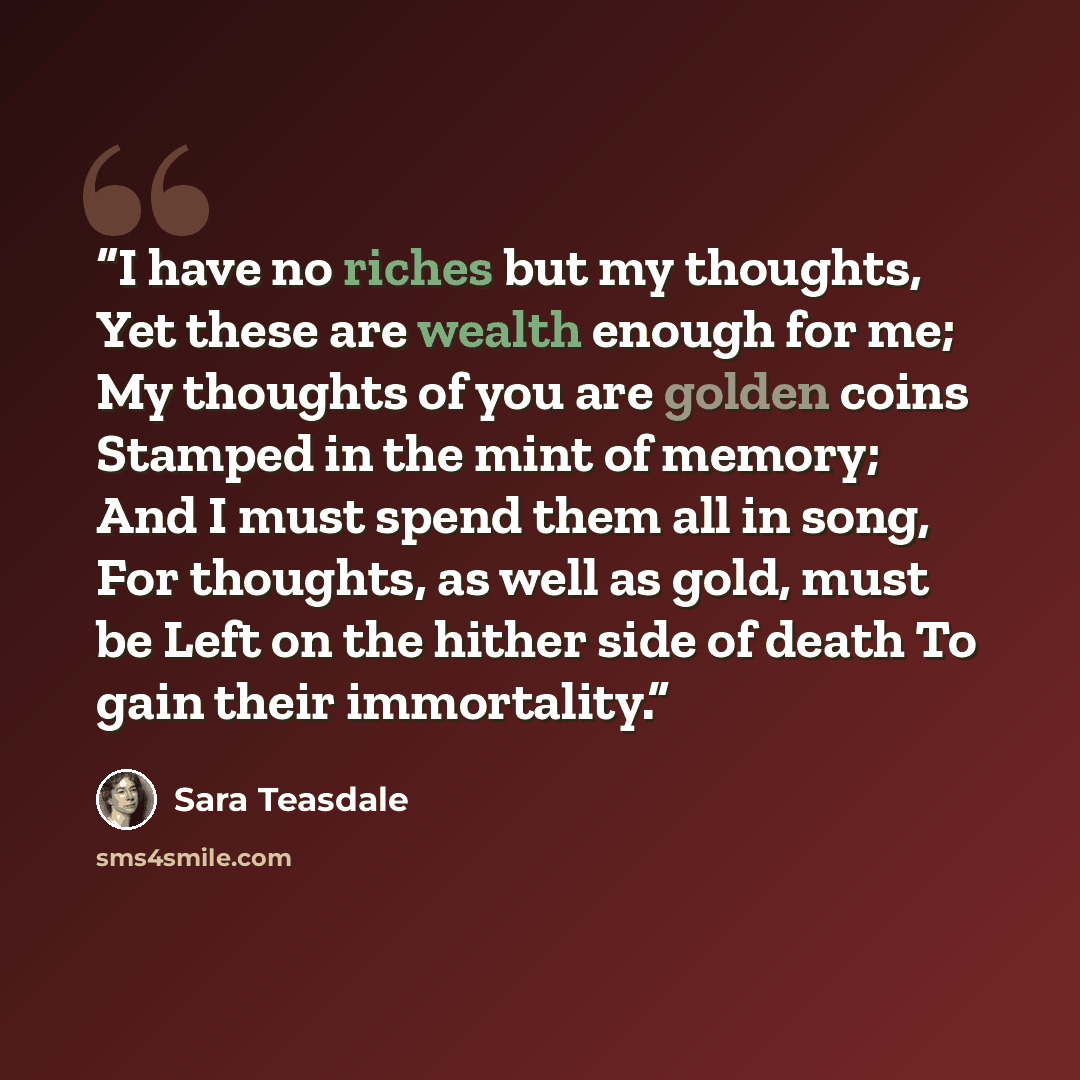 “I have no riches but my thoughts, Yet these are wealth enough for me; My thoughts of you are golden coins Stamped in the mint of memory; And I must spend them all in song, For thoughts, as well as gold, must be Left on the hither side of death To gain their immortality.” quote by Sara Teasdale