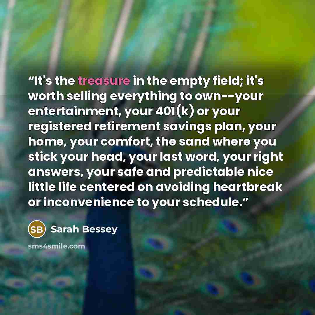 “It's the treasure in the empty field; it's worth selling everything to own--your entertainment, your 401(k) or your registered retirement savings plan, your home, your comfort, the sand where you stick your head, your last word, your right answers, your safe and predictable nice little life…” quote by Sarah Bessey