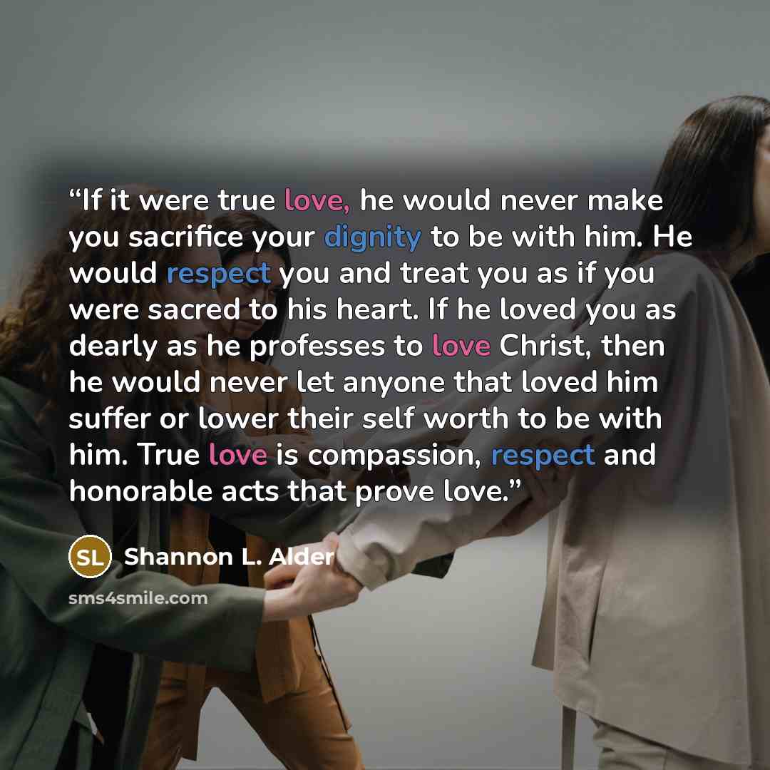 “If it were true love, he would never make you sacrifice your dignity to be with him. He would respect you and treat you as if you were sacred to his heart. If he loved you as dearly as he professes to love Christ, then he would never let anyone that loved him suffer or lower their self worth to be…” quote by Shannon L. Alder