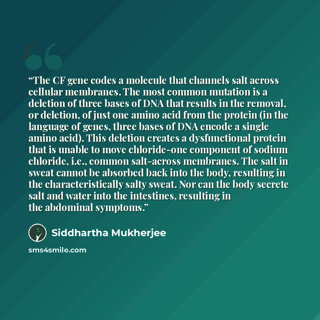 “The CF gene codes a molecule that channels salt across cellular membranes. The most common mutation is a deletion of three bases of DNA that results in the removal, or deletion, of just one amino acid from the protein (in the language of genes, three bases of DNA encode a single amino acid). This…” quote by Siddhartha Mukherjee