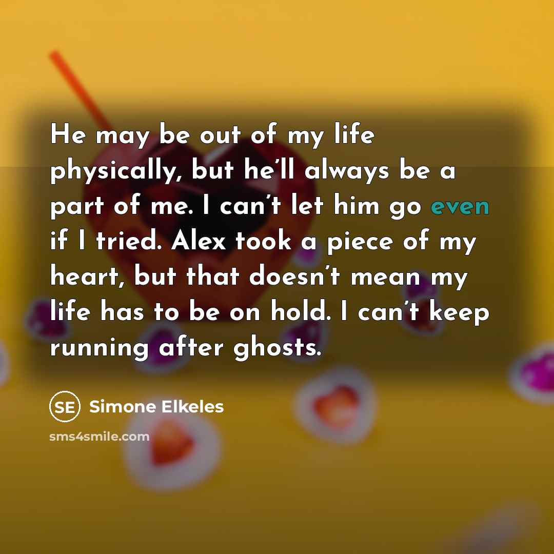 “He may be out of my life physically, but he’ll always be a part of me. I can’t let him go even if I tried. Alex took a piece of my heart, but that doesn’t mean my life has to be on hold. I can’t keep running after ghosts.” quote by Simone Elkeles