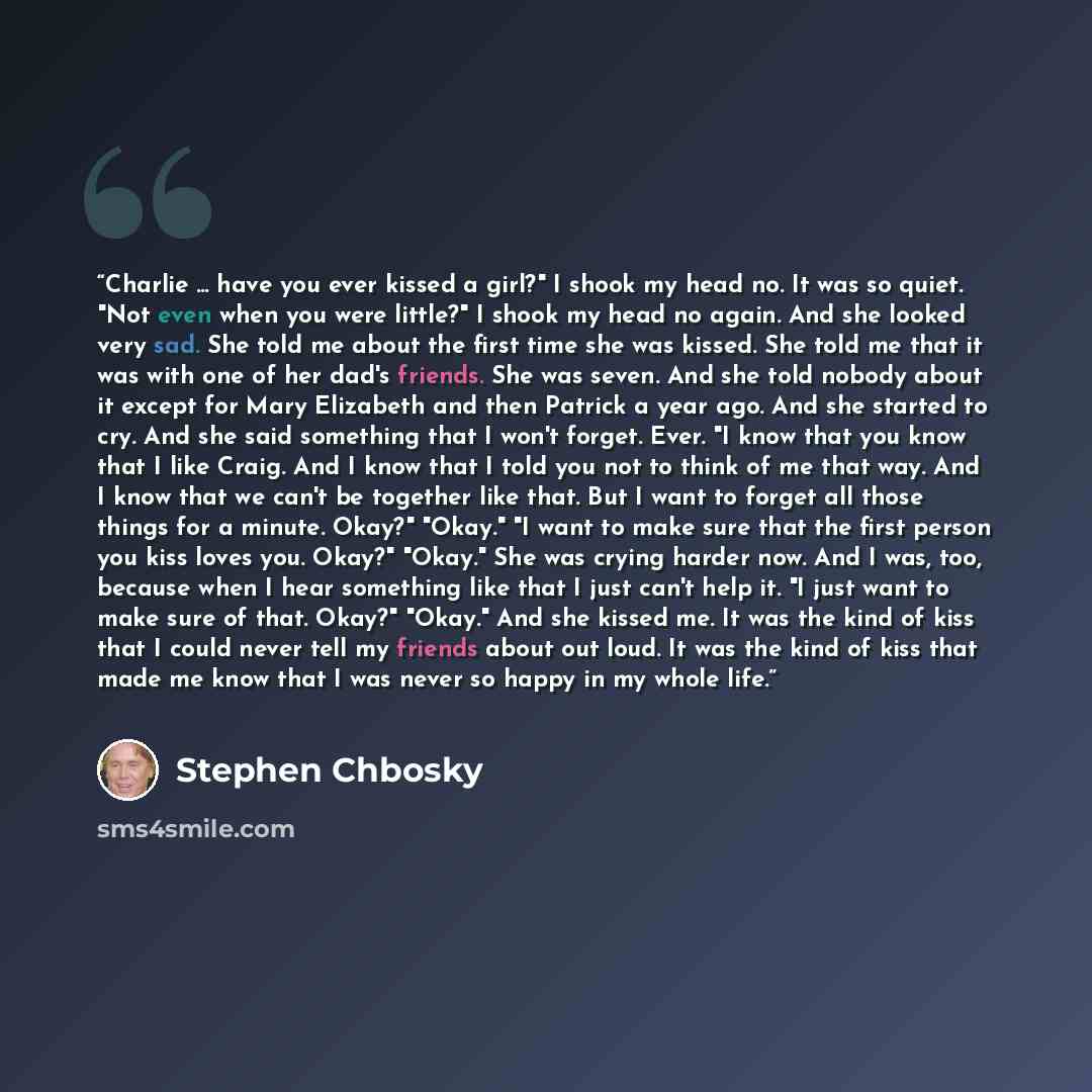 “Charlie ... have you ever kissed a girl?" I shook my head no. It was so quiet. "Not even when you were little?" I shook my head no again. And she looked very sad. She told me about the first time she was kissed. She told me that it was with one of her dad's friends. She was seven. And she told…” quote by Stephen Chbosky