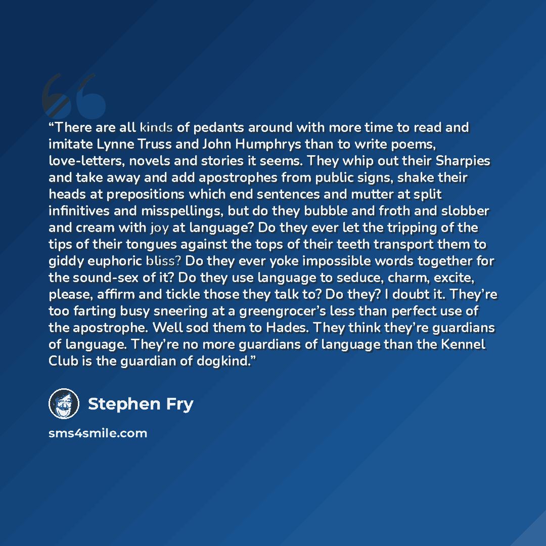 “There are all kinds of pedants around with more time to read and imitate Lynne Truss and John Humphrys than to write poems, love-letters, novels and stories it seems. They whip out their Sharpies and take away and add apostrophes from public signs, shake their heads at prepositions which end…” quote by Stephen Fry
