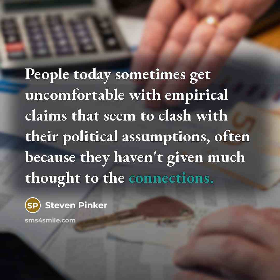 “People today sometimes get uncomfortable with empirical claims that seem to clash with their political assumptions, often because they haven't given much thought to the connections.” quote by Steven Pinker