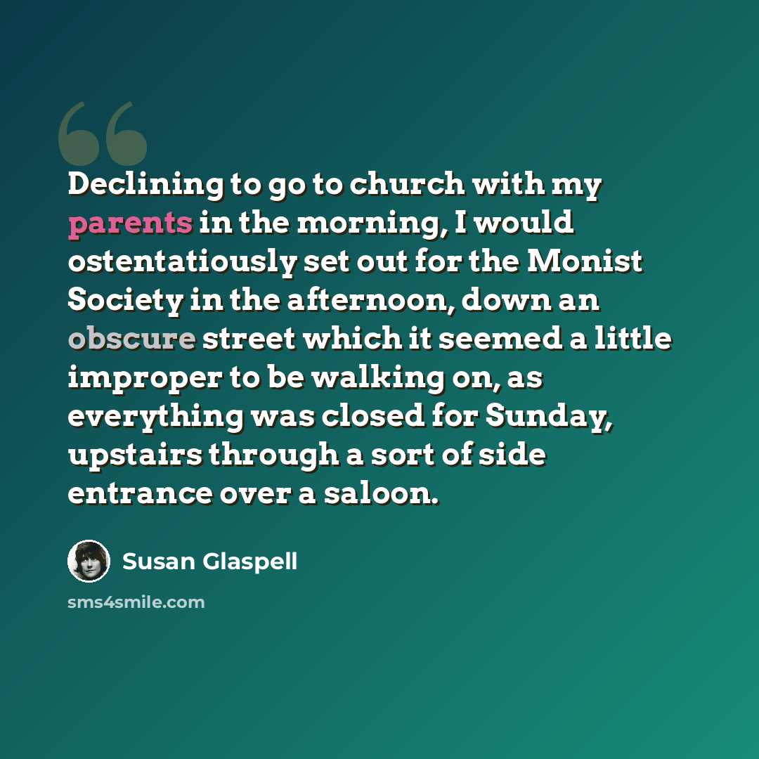 “Declining to go to church with my parents in the morning, I would ostentatiously set out for the Monist Society in the afternoon, down an obscure street which it seemed a little improper to be walking on, as everything was closed for Sunday, upstairs through a sort of side entrance over a saloon.” quote by Susan Glaspell