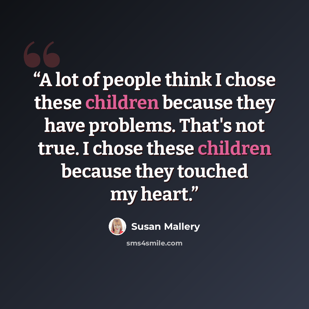 “A lot of people think I chose these children because they have problems. That's not true. I chose these children because they touched my heart.” quote by Susan Mallery