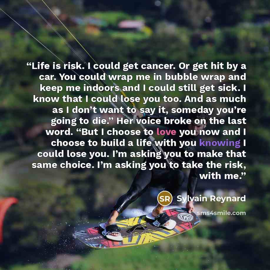 “Life is risk. I could get cancer. Or get hit by a car. You could wrap me in bubble wrap and keep me indoors and I could still get sick. I know that I could lose you too. And as much as I don’t want to say it, someday you’re going to die.” Her voice broke on the last word. “But I choose to love you…” quote by Sylvain Reynard
