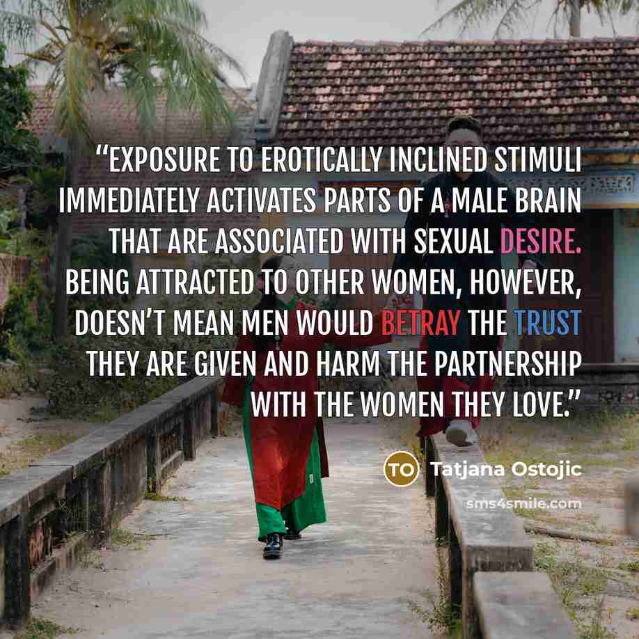 “Exposure to erotically inclined stimuli immediately activates parts of a male brain that are associated with sexual desire. Being attracted to other women, however, doesn’t mean men would betray the trust they are given and harm the partnership with the women they love.” quote by Tatjana Ostojic