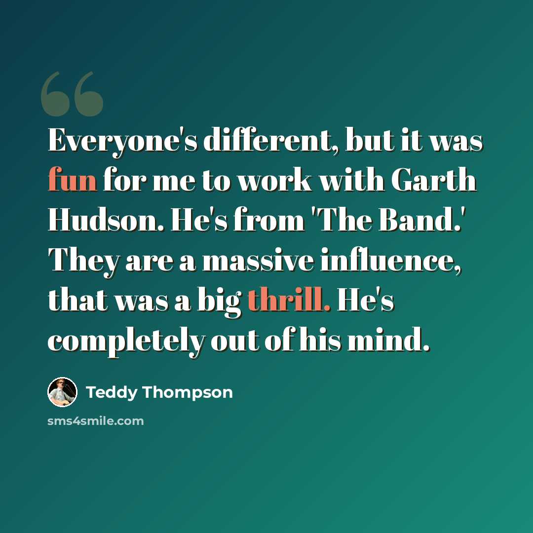 “Everyone's different, but it was fun for me to work with Garth Hudson. He's from 'The Band.' They are a massive influence, that was a big thrill. He's completely out of his mind.” quote by Teddy Thompson