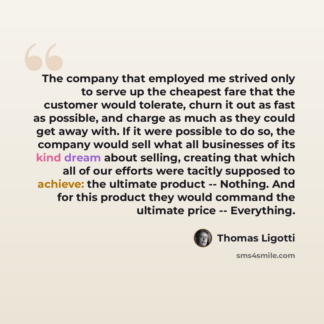“The company that employed me strived only to serve up the cheapest fare that the customer would tolerate, churn it out as fast as possible, and charge as much as they could get away with. If it were possible to do so, the company would sell what all businesses of its kind dream about selling…” quote by Thomas Ligotti