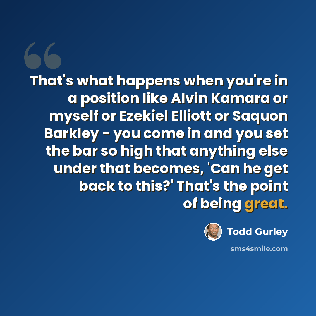 “That's what happens when you're in a position like Alvin Kamara or myself or Ezekiel Elliott or Saquon Barkley - you come in and you set the bar so high that anything else under that becomes, 'Can he get back to this?' That's the point of being great.” quote by Todd Gurley
