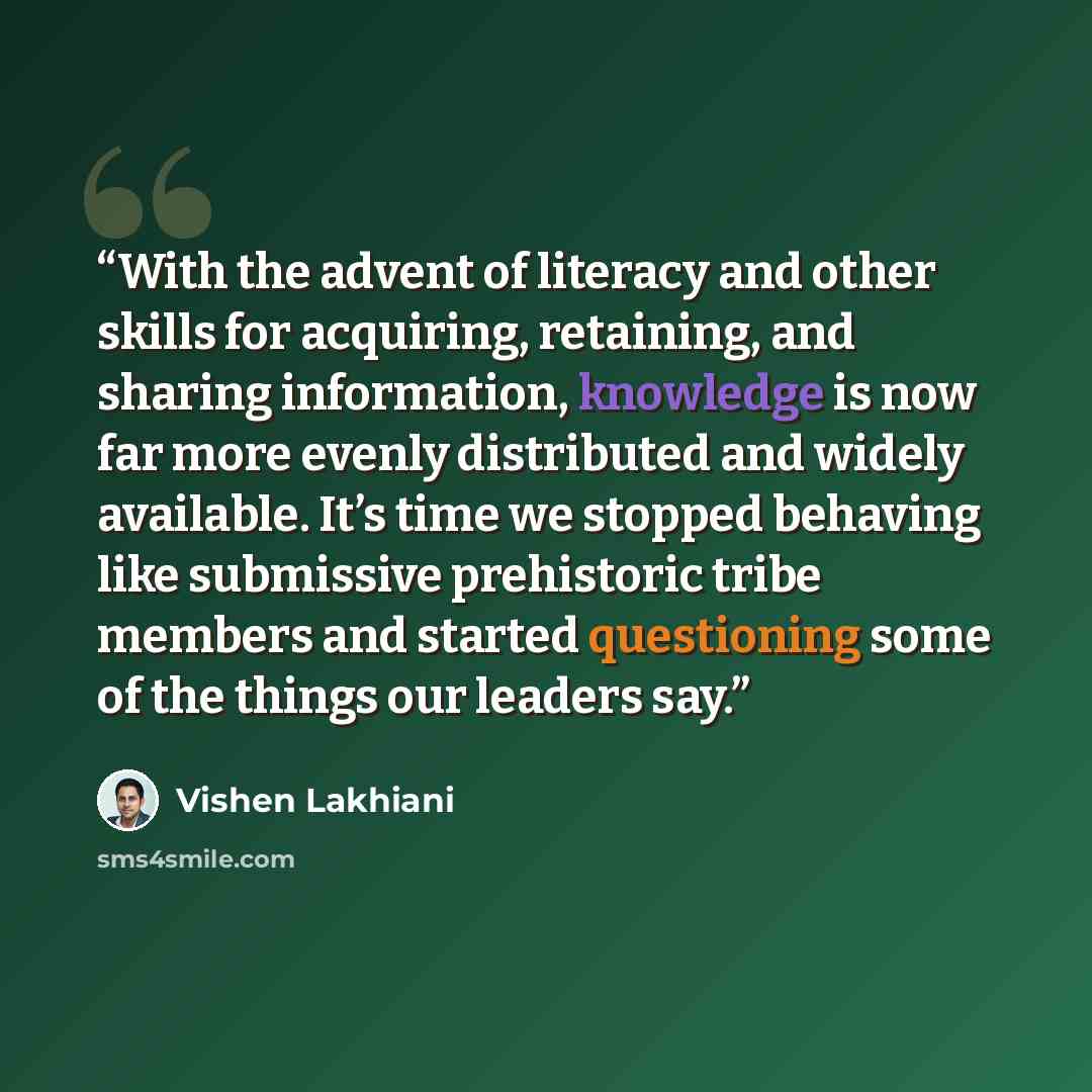 “With the advent of literacy and other skills for acquiring, retaining, and sharing information, knowledge is now far more evenly distributed and widely available. It’s time we stopped behaving like submissive prehistoric tribe members and started questioning some of the things our leaders say.” quote by Vishen Lakhiani