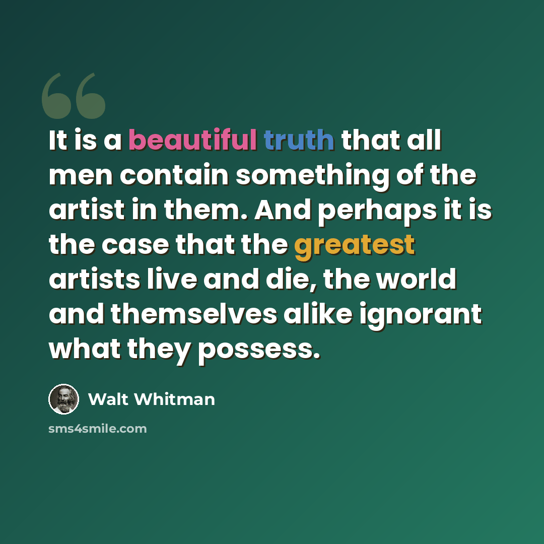“It is a beautiful truth that all men contain something of the artist in them. And perhaps it is the case that the greatest artists live and die, the world and themselves alike ignorant what they possess.” quote by Walt Whitman