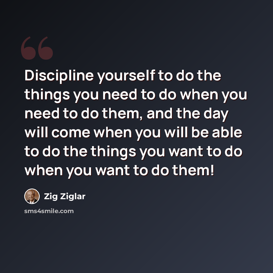 “Discipline yourself to do the things you need to do when you need to do them, and the day will come when you will be able to do the things you want to do when you want to do them!” quote by Zig Ziglar