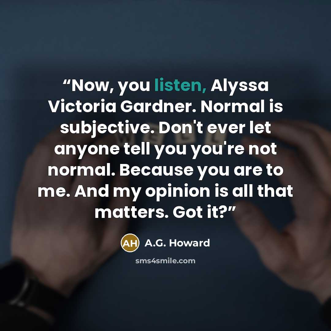 “Now, you listen, Alyssa Victoria Gardner. Normal is subjective. Don't ever let anyone tell you you're not normal. Because you are to me. And my opinion is all that matters. Got it?” quote by A.G. Howard