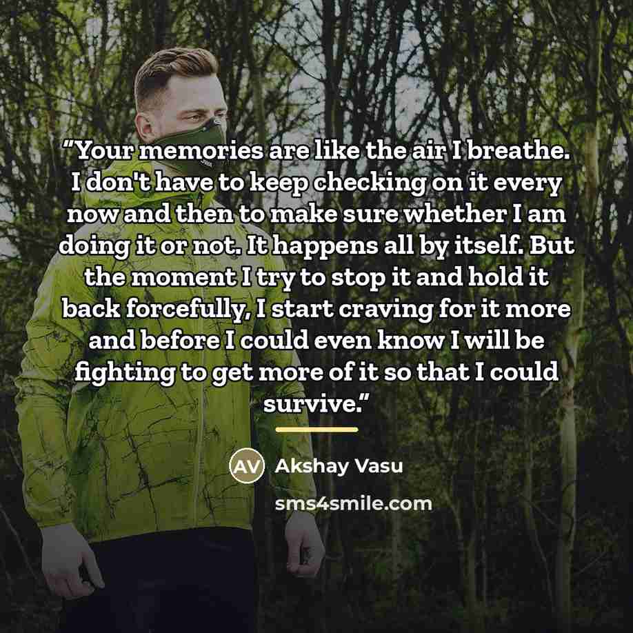 “Your memories are like the air I breathe. I don't have to keep checking on it every now and then to make sure whether I am doing it or not. It happens all by itself. But the moment I try to stop it and hold it back forcefully, I start craving for it more and before I could even know I will be…” quote by Akshay Vasu