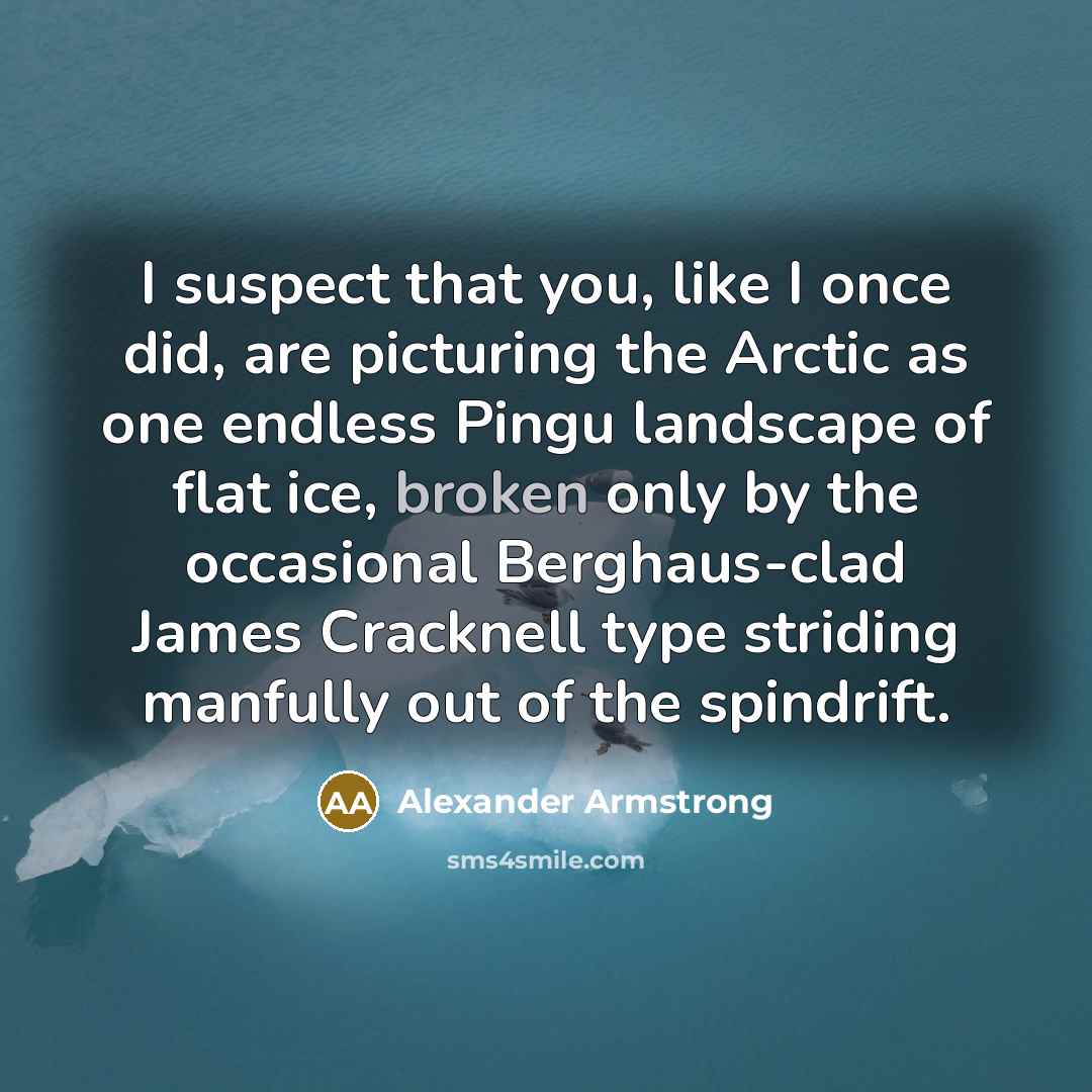 “I suspect that you, like I once did, are picturing the Arctic as one endless Pingu landscape of flat ice, broken only by the occasional Berghaus-clad James Cracknell type striding manfully out of the spindrift.” quote by Alexander Armstrong