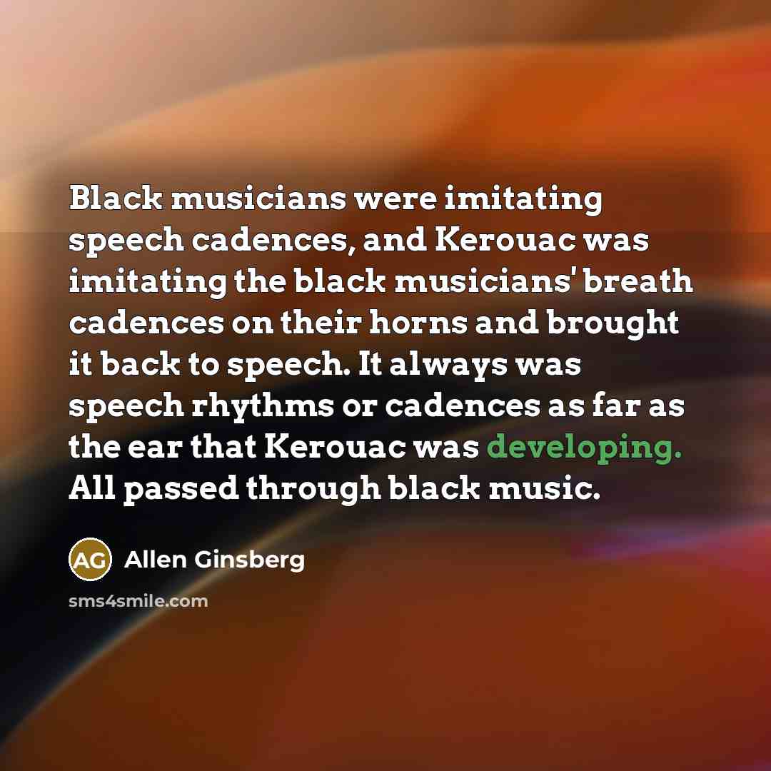 “Black musicians were imitating speech cadences, and Kerouac was imitating the black musicians' breath cadences on their horns and brought it back to speech. It always was speech rhythms or cadences as far as the ear that Kerouac was developing. All passed through black music.” quote by Allen Ginsberg