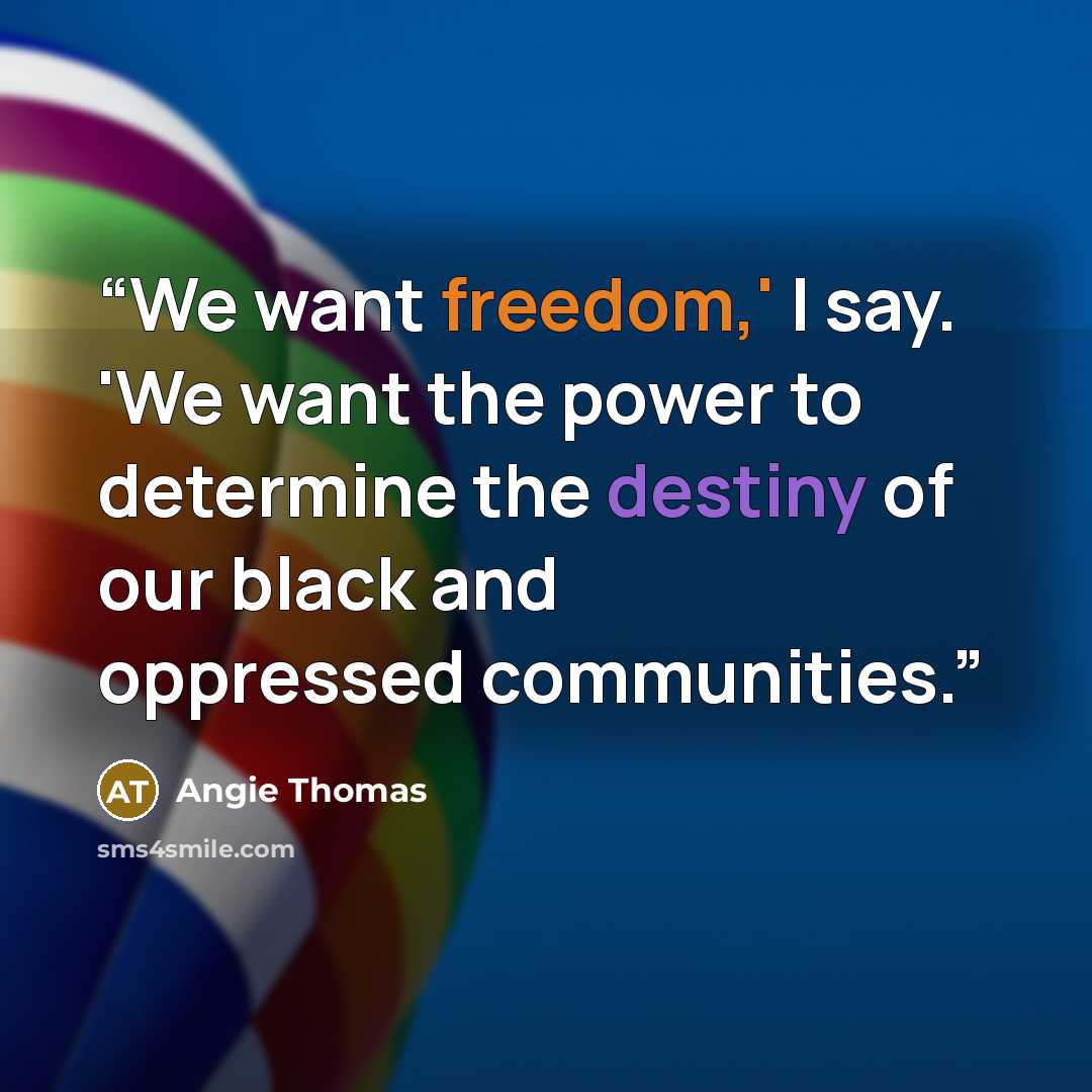 “We want freedom,' I say. 'We want the power to determine the destiny of our black and oppressed communities.” quote by Angie Thomas