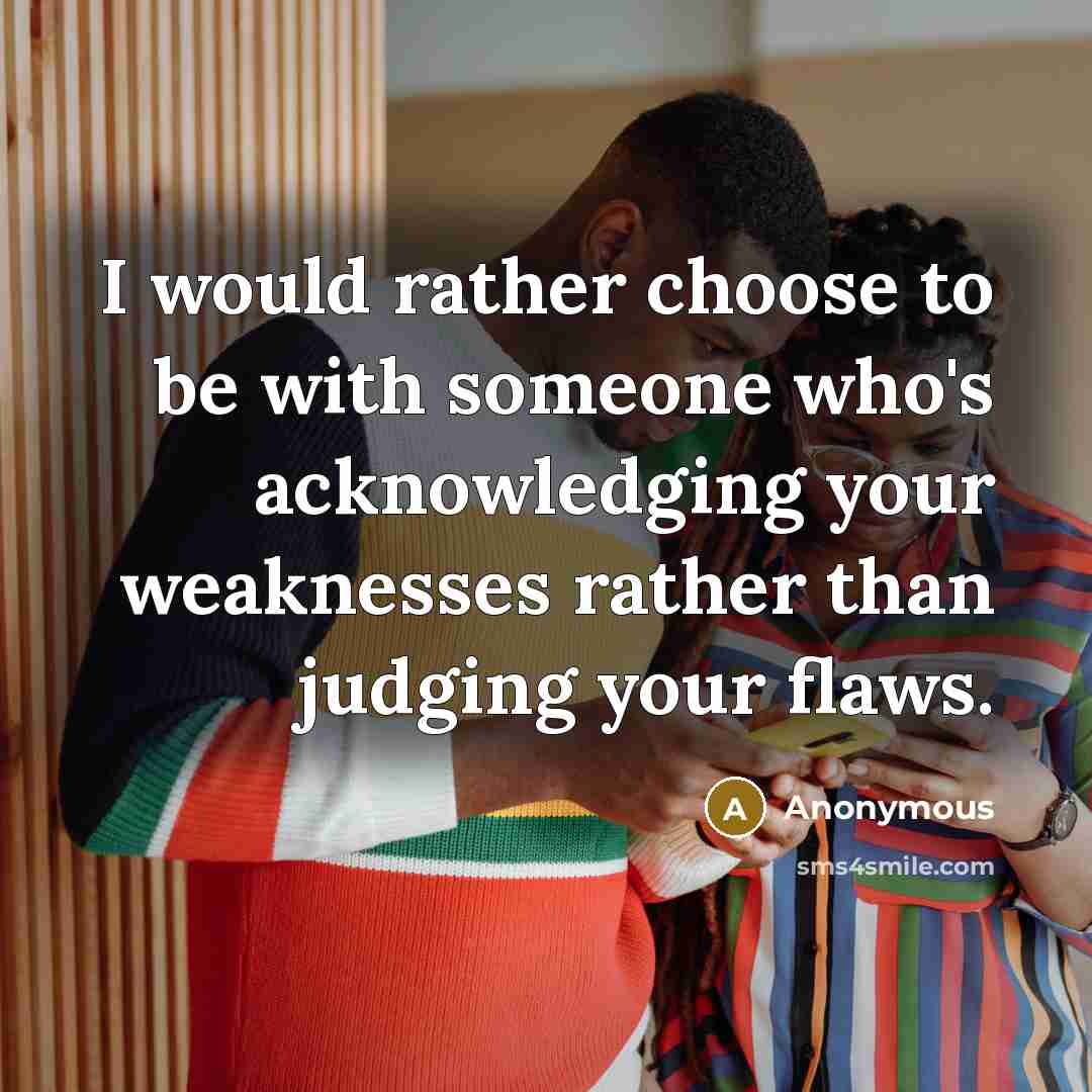 “I would rather choose to be with someone who's acknowledging your weaknesses rather than judging your flaws.” quote by Anonymous