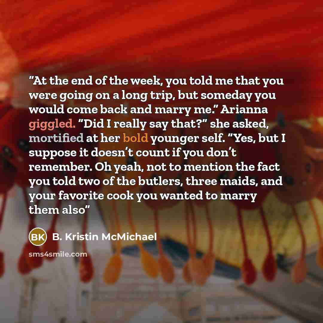 “At the end of the week, you told me that you were going on a long trip, but someday you would come back and marry me.” Arianna giggled. “Did I really say that?” she asked, mortified at her bold younger self. “Yes, but I suppose it doesn’t count if you don’t remember. Oh yeah, not to mention the…” quote by B. Kristin McMichael