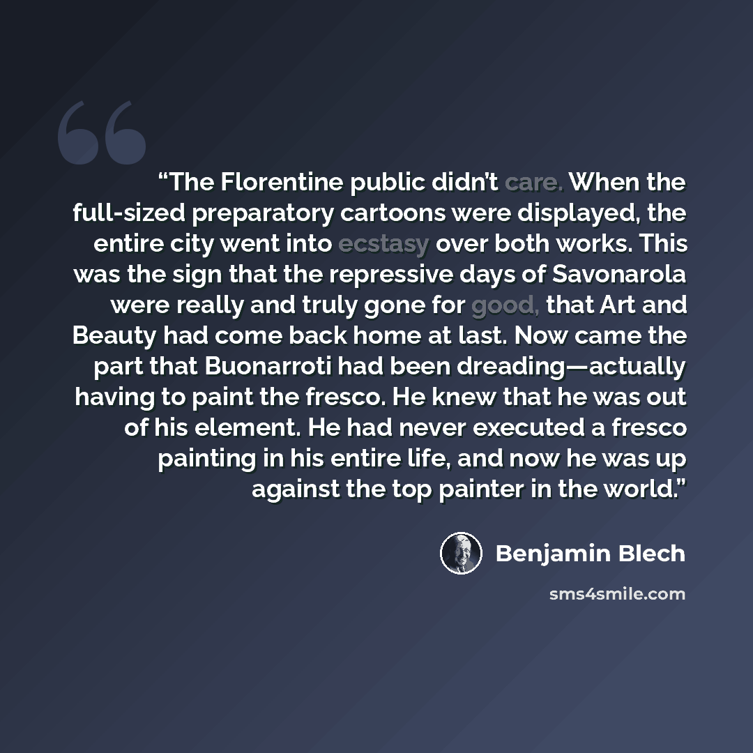 “The Florentine public didn’t care. When the full-sized preparatory cartoons were displayed, the entire city went into ecstasy over both works. This was the sign that the repressive days of Savonarola were really and truly gone for good, that Art and Beauty had come back home at last. Now came the…” quote by Benjamin Blech