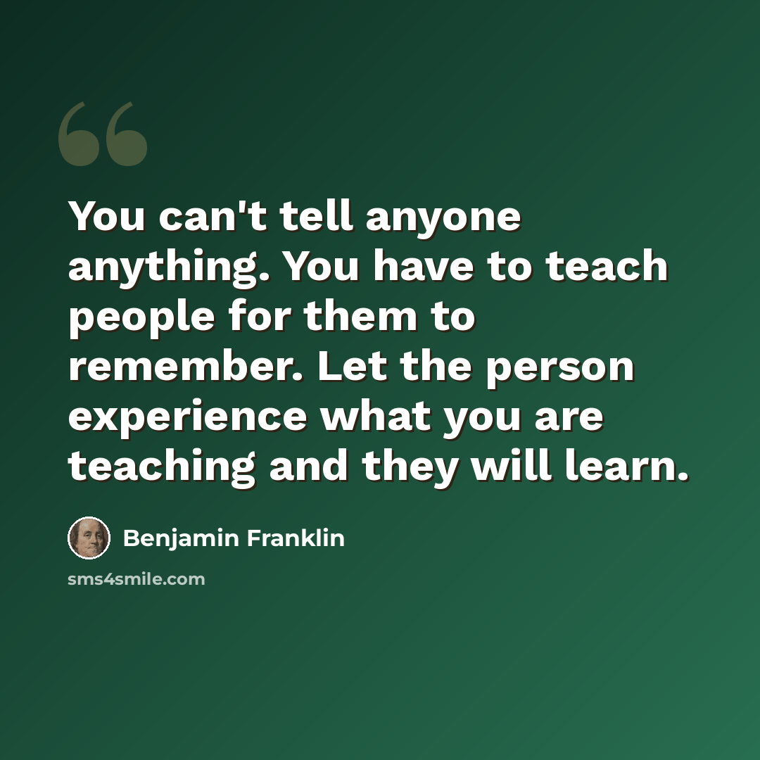 “You can't tell anyone anything. You have to teach people for them to remember. Let the person experience what you are teaching and they will learn.” quote by Benjamin Franklin