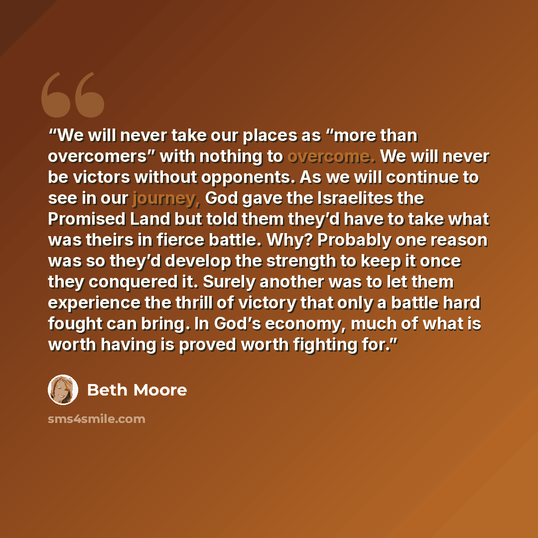 “We will never take our places as “more than overcomers” with nothing to overcome. We will never be victors without opponents. As we will continue to see in our journey, God gave the Israelites the Promised Land but told them they’d have to take what was theirs in fierce battle. Why? Probably one…” quote by Beth Moore