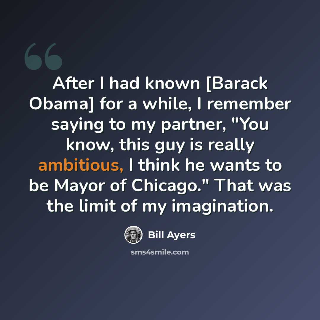 “After I had known [Barack Obama] for a while, I remember saying to my partner, "You know, this guy is really ambitious, I think he wants to be Mayor of Chicago." That was the limit of my imagination.” quote by Bill Ayers