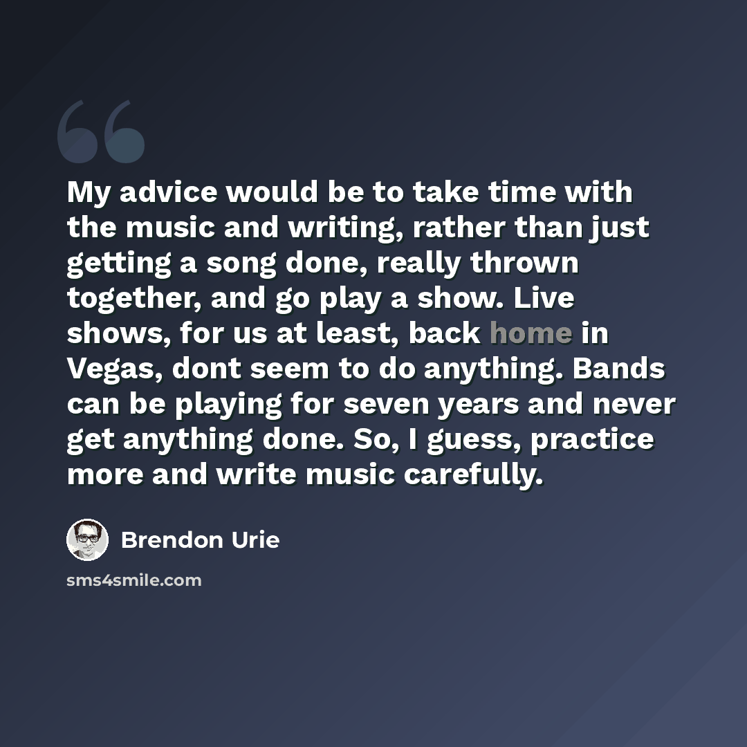 “My advice would be to take time with the music and writing, rather than just getting a song done, really thrown together, and go play a show. Live shows, for us at least, back home in Vegas, dont seem to do anything. Bands can be playing for seven years and never get anything done. So, I guess…” quote by Brendon Urie