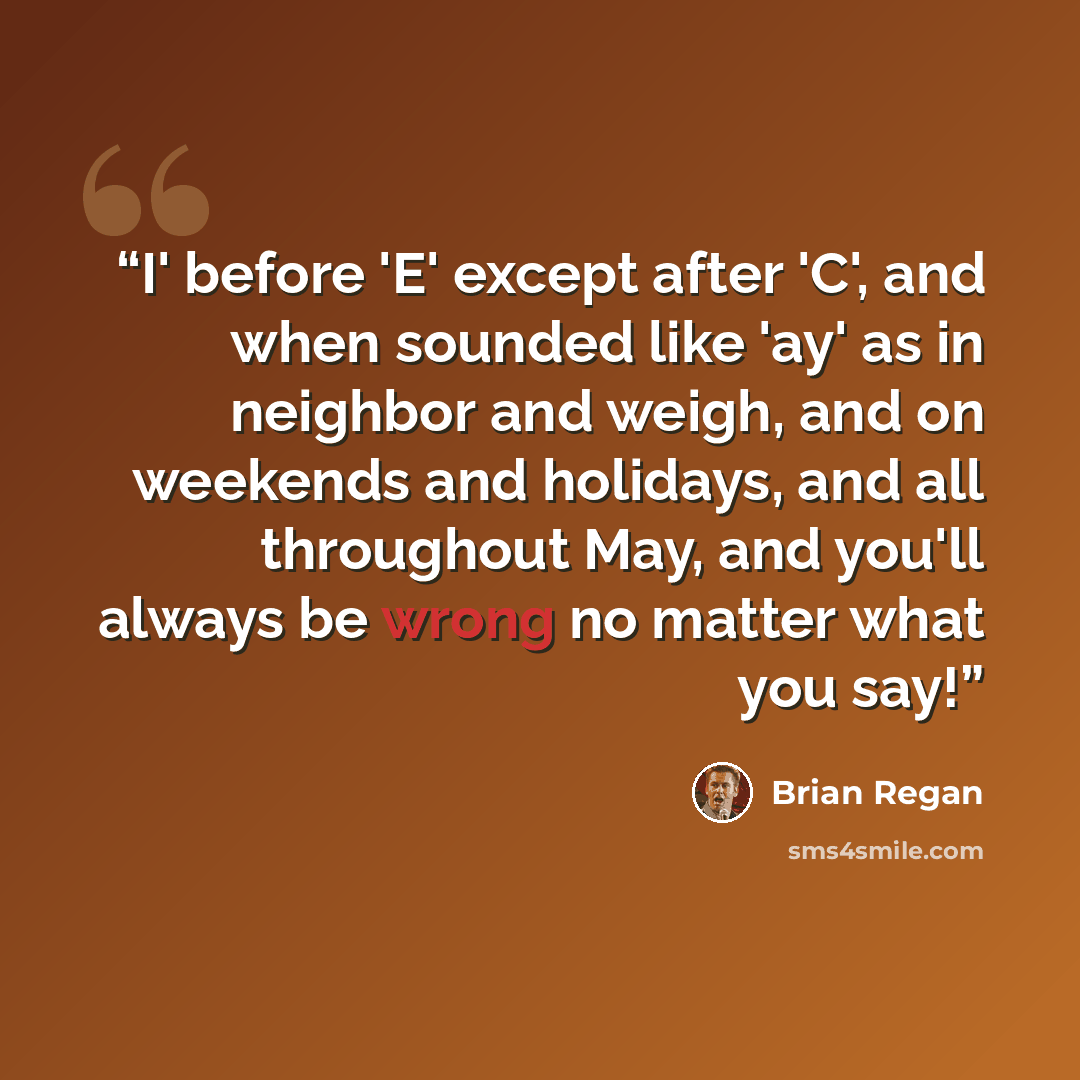 “I' before 'E' except after 'C', and when sounded like 'ay' as in neighbor and weigh, and on weekends and holidays, and all throughout May, and you'll always be wrong no matter what you say!” quote by Brian Regan