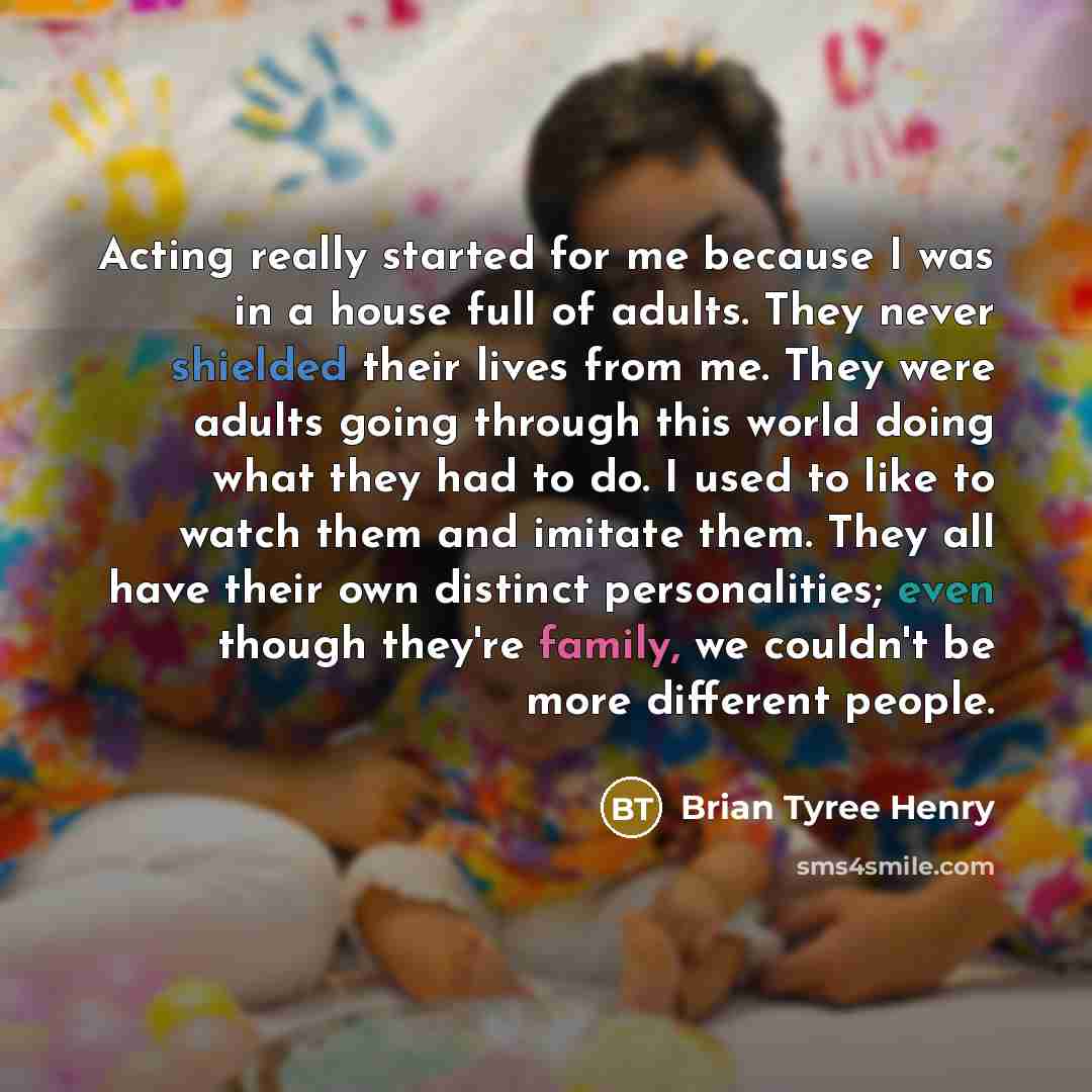 “Acting really started for me because I was in a house full of adults. They never shielded their lives from me. They were adults going through this world doing what they had to do. I used to like to watch them and imitate them. They all have their own distinct personalities; even though they're…” quote by Brian Tyree Henry