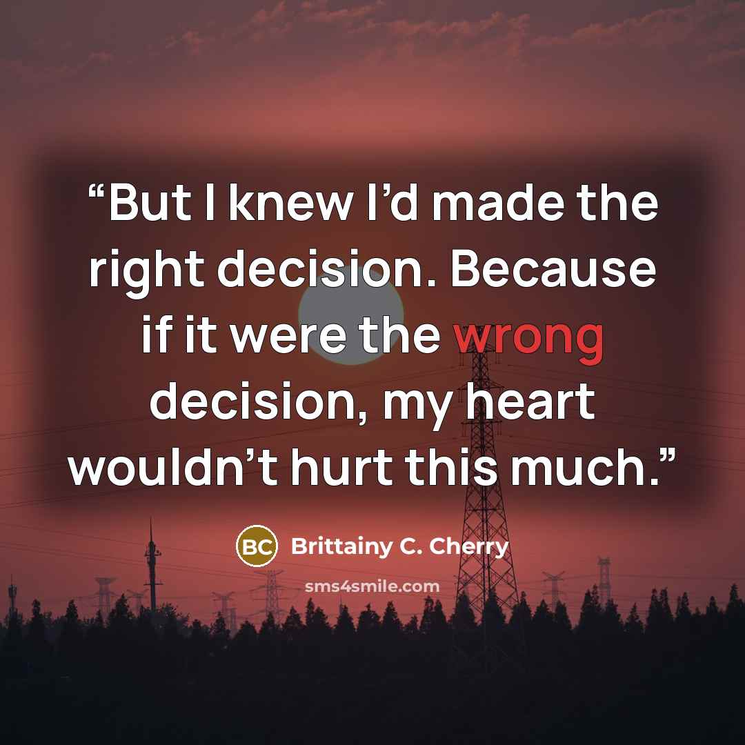 “But I knew I’d made the right decision. Because if it were the wrong decision, my heart wouldn’t hurt this much.” quote by Brittainy C. Cherry
