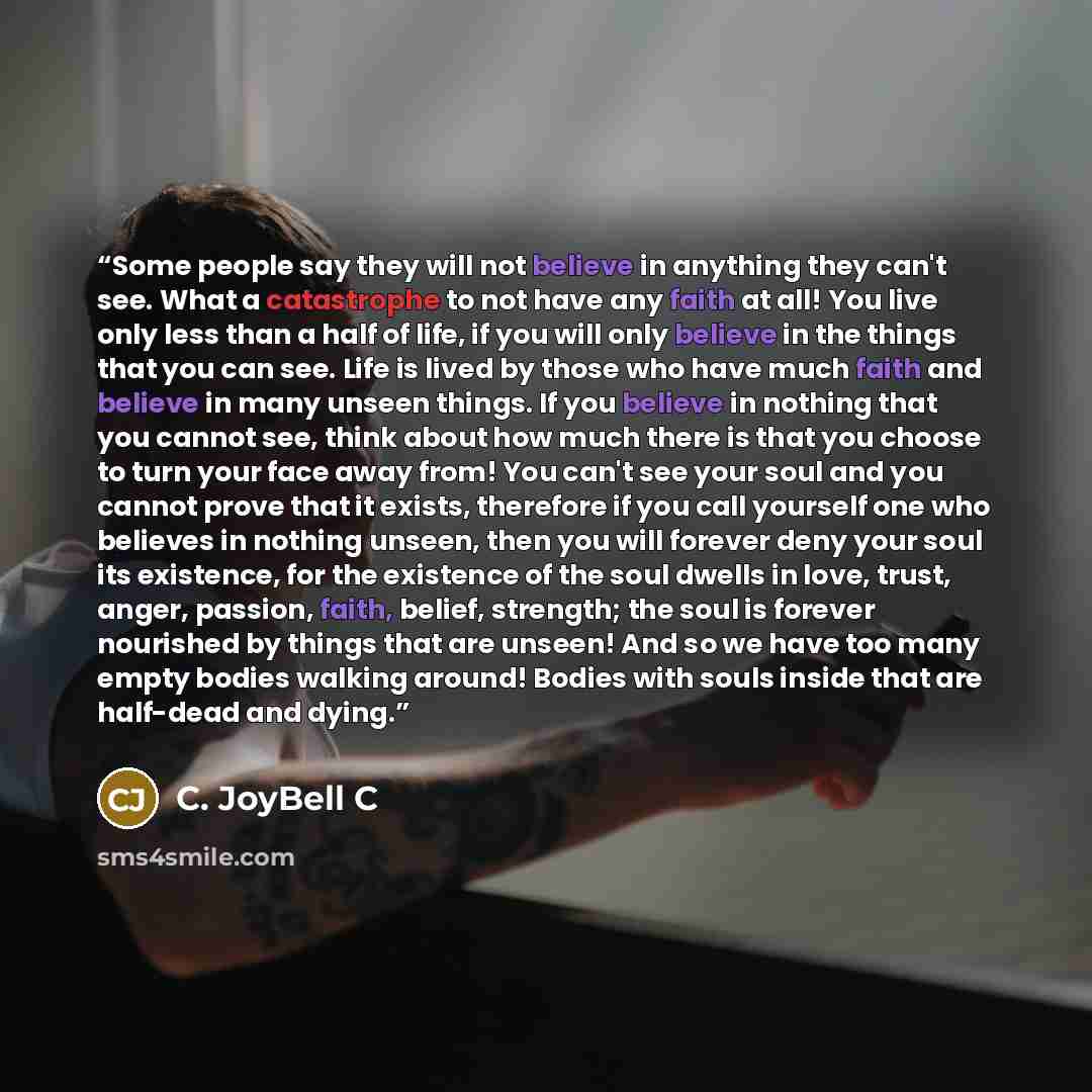“Some people say they will not believe in anything they can't see. What a catastrophe to not have any faith at all! You live only less than a half of life, if you will only believe in the things that you can see. Life is lived by those who have much faith and believe in many unseen things. If you…” quote by C. JoyBell C