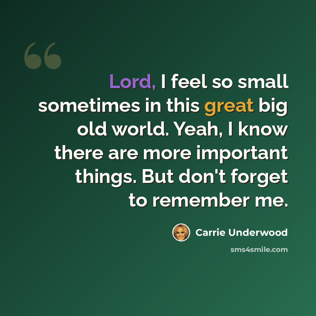 “Lord, I feel so small sometimes in this great big old world. Yeah, I know there are more important things. But don't forget to remember me.” quote by Carrie Underwood