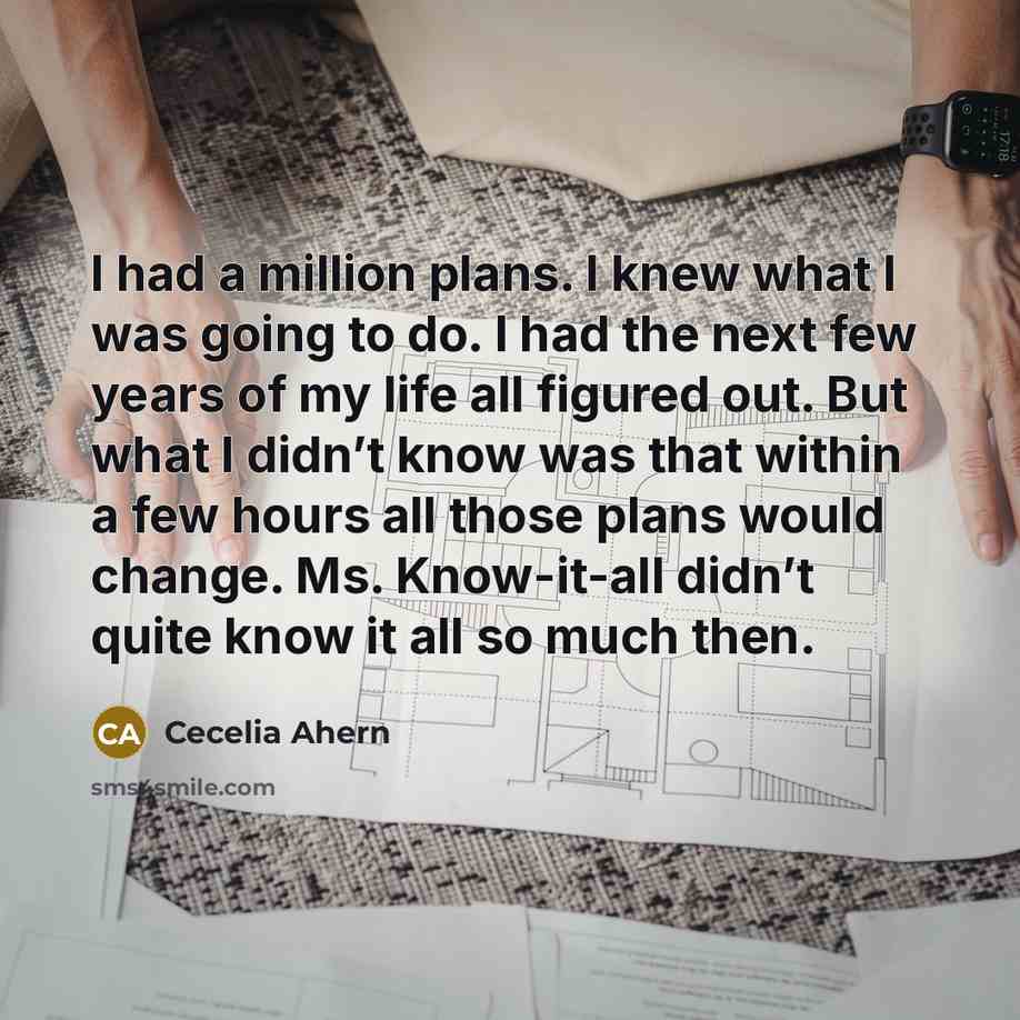“I had a million plans. I knew what I was going to do. I had the next few years of my life all figured out. But what I didn’t know was that within a few hours all those plans would change. Ms. Know-it-all didn’t quite know it all so much then.” quote by Cecelia Ahern