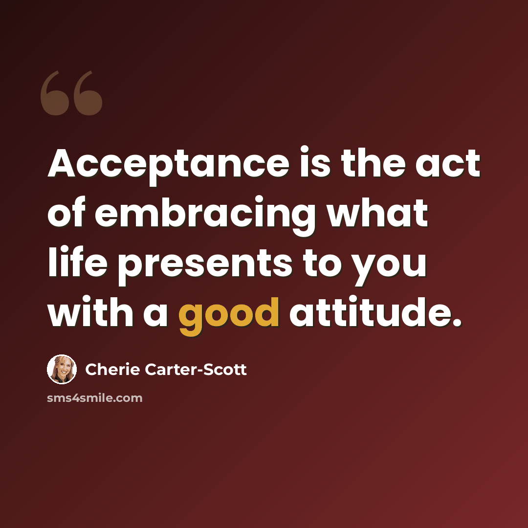 “Acceptance is the act of embracing what life presents to you with a good attitude.” quote by Cherie Carter-Scott