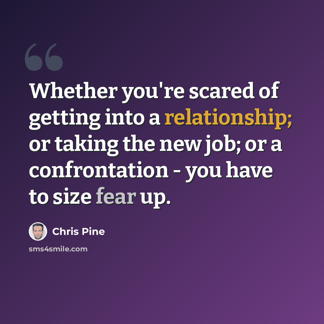 “Whether you're scared of getting into a relationship; or taking the new job; or a confrontation - you have to size fear up.” quote by Chris Pine